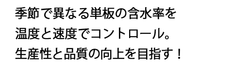 季節で異なる単板の含水率を温度と速度でコントロール。生産性と品質の向上を目指す！