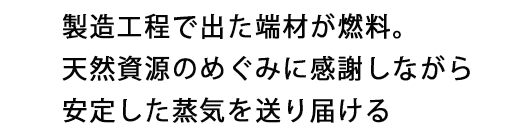 製造工程で出た端材が燃料。天然資源のめぐみに感謝しながら安定した蒸気を送り届ける