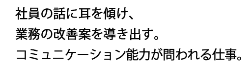 社員の話に耳を傾け、業務の改善案を導き出す。コミュニケーション能力が問われる仕事。