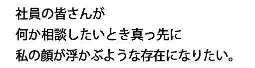 社員の皆さんが何か相談したいとき真っ先に私の顔が浮かぶような存在になりたい。