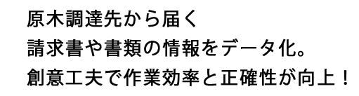 原木調達先から届く請求書や書類の情報をデータ化。創意工夫で作業効率と正確性が向上!