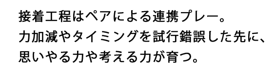 接着工程はペアによる連携プレー。力加減やタイミングを試行錯誤した先に、思いやる力や考える力が育つ。