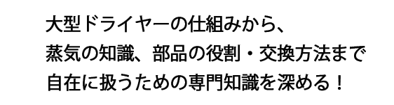 大型ドライヤーの仕組みから、蒸気の知識、部品の役割・交換方法まで自在に扱うための専門知識を深める!