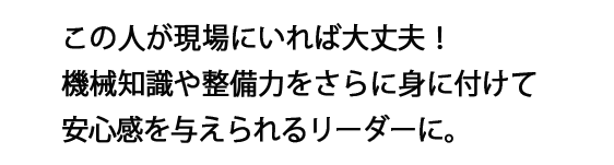 この人が現場にいれば大丈夫！機械知識や整備力をさらに身に付けて安心感を与えられるリーダーに。