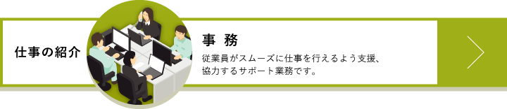 事務　従業員がスムーズに仕事を行えるよう支援、協力するサポート業務です。