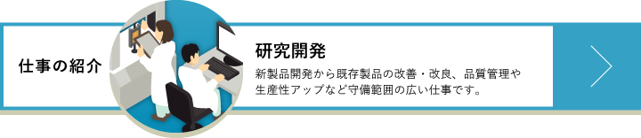 研究開発　新製品開発から既存製品の改善・改良、品質管理や生産性アップなど守備範囲の広い仕事です。