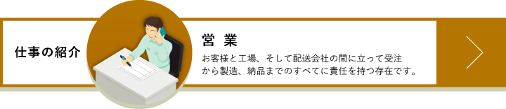 営業　お客様と工場、そして配送会社の間に立って受注から製造、納品までのすべてに責任を持つ存在です。